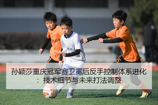 孙颖莎重庆冠军赛卫冕后反手控制体系进化：技术细节与未来打法调整
